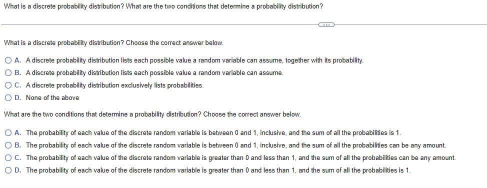 What is a discrete probability distribution? What are the two conditions that determine a probability distribution?
What is a discrete probability distribution? Choose the correct answer below.
O A. A discrete probability distribution lists each possible value a random variable can assume, together with its probability.
OB. A discrete probability distribution lists each possible value a random variable can assume.
OC. A discrete probability distribution exclusively lists probabilities.
O D. None of the above
What are the two conditions that determine a probability distribution? Choose the correct answer below.
O A. The probability of each value of the discrete random variable is between 0 and 1, inclusive, and the sum of all the probabilities is 1.
OB. The probability of each value of the discrete random variable between 0 and 1, inclusive, and the sum of all the probabilities can be any amount.
O C. The probability of each value of the discrete random variable is greater than 0 and less than 1, and the sum of all the probabilities can be any amount.
O D. The probability of each value of the discrete random variable is greater than 0 and less than 1, and the sum of all the probabilities is 1.