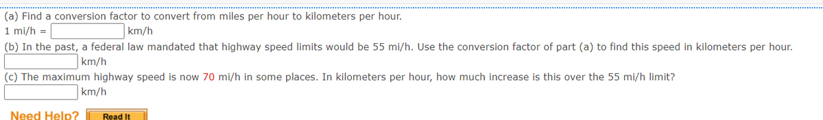 (a) Find a conversion factor to convert from miles per hour to kilometers per hour.
1 mi/h =
km/h
(b) In the past, a federal law mandated that highway speed limits would be 55 mi/h. Use the conversion factor of part (a) to find this speed in kilometers per hour.
km/h
(c) The maximum highway speed is now 70 mi/h in some places. In kilometers per hour, how much increase is this over the 55 mi/h limit?
km/h
Need Help?
Read It
