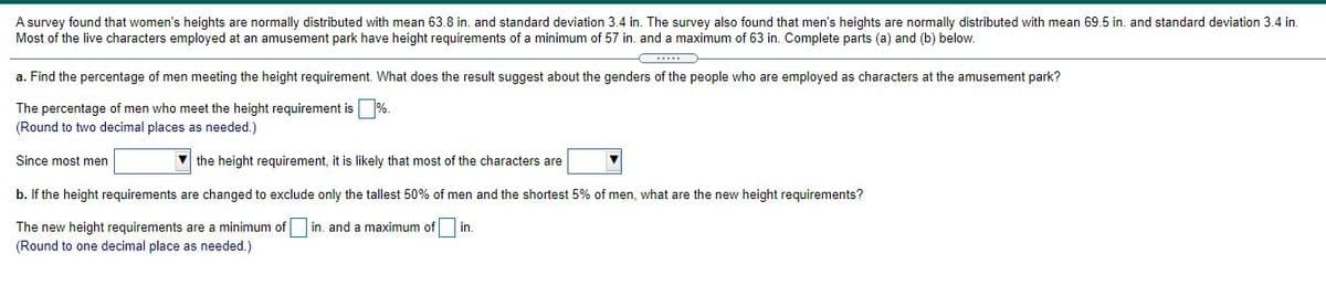 A survey found that women's heights are normally distributed with mean 63.8 in. and standard deviation 3.4 in. The survey also found that men's heights are normally distributed with mean 69.5 in. and standard deviation 3.4 in.
Most of the live characters employed at an amusement park have height requirements of a minimum of 57 in. and a maximum of 63 in. Complete parts (a) and (b) below.
a. Find the percentage of men meeting the height requirement. What does the result suggest about the genders of the people who are employed as characters at the amusement park?
The percentage of men who meet the height requirement is %.
(Round to two decimal places as needed.)
Since most men
V the height requirement, it is likely that most of the characters are
b. If the height requirements are changed to exclude only the tallest 50% of men and the shortest 5% of men, what are the new height requirements?
The new height requirements are a minimum of in. and a maximum of
in.
(Round to one decimal place as needed.)
