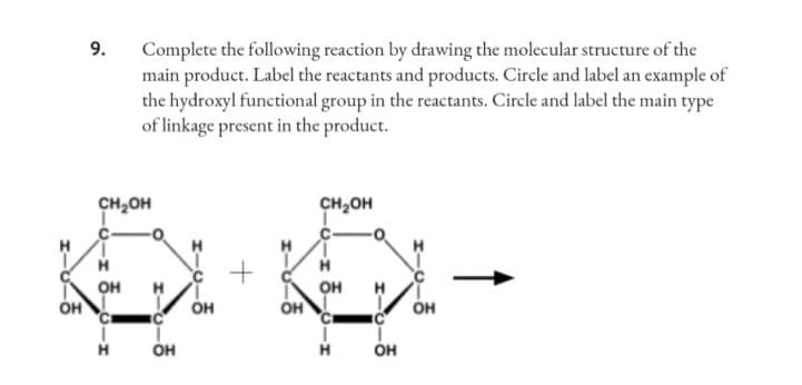 H
OH
9.
Complete the following reaction by drawing the molecular structure of the
main product. Label the reactants and products. Circle and label an example of
the hydroxyl functional group in the reactants. Circle and label the main type
of linkage present in the product.
CH₂OH
CH₂OH
C
с
+
-1 5-о-х
Н
OH
О
OH
OH
OH
-1 6-0-1
H
OH
'С
Н
OH
OH