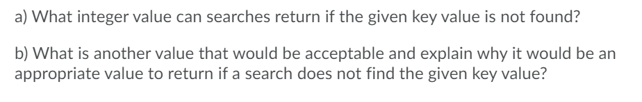 a) What integer value can searches return if the given key value is not found?
b) What is another value that would be acceptable and explain why it would be an
appropriate value to return if a search does not find the given key value?
