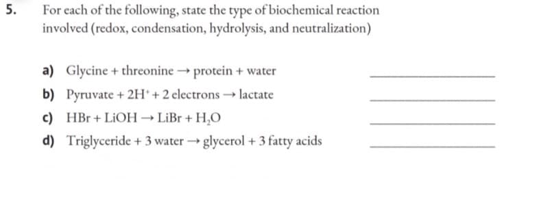 5.
For each of the following, state the type of biochemical reaction
involved (redox, condensation, hydrolysis, and neutralization)
a) Glycine + threonine → protein + water
b) Pyruvate + 2H+ + 2 electrons →→ lactate
c) HBr + LiOH → LiBr + H₂O
d)
Triglyceride + 3 water →→glycerol + 3 fatty acids