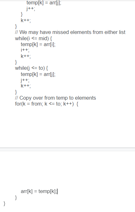 temp[k] = arr[j];
j++;
k++;
}
// We may have missed elements from either list
while(i <= mid) {
temp[k] = arr[i];
i++;
k++;
}
while(j <= to) {
temp[k] = arr[j];
j++;
k++;
}
I/ Copy over from temp to elements
for(k = from; k <= to; k++) {
arr[k] = temp[k];|
}
}
