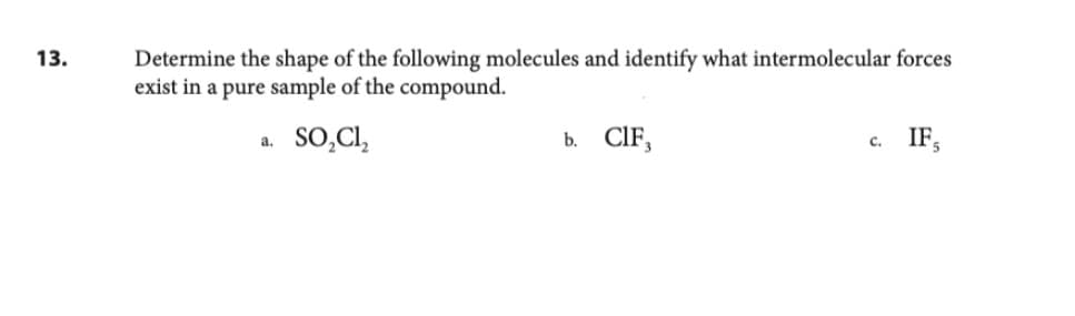 13.
Determine the shape of the following molecules and identify what intermolecular forces
exist in a pure sample of the compound.
SO₂Cl₂
a.
b. CIF,
C.
IF
5