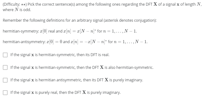 (Difficulty: **) Pick the correct sentence(s) among the following ones regarding the DFT X of a signal x of length N,
where N is odd.
Remember the following definitions for an arbitrary signal (asterisk denotes conjugation):
hermitian-symmetry: a[0] real and æ[n] = æ[N – n]* for n = 1,..., N – 1.
hermitian-antisymmetry: æ[0] = 0 and æ[n] = -x[N – n]* for n = 1, ..., N – 1.
If the signal x is hermitian-symmetric, then its DFT is real.
If the signal x is hermitian-symmetric, then the DFT X is also hermitian-symmetric.
If the signal x is hermitian antisymmetric, then its DFT X is purely imaginary.
If the signal x is purely real, then the DFT X is purely imaginary.
