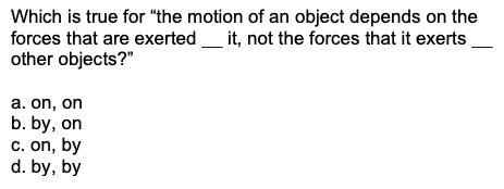 Which is true for "the motion of an object depends on the
forces that are exerted_
other objects?"
it, not the forces that it exerts
a. on, on
b. by, on
c. on, by
d. by, by

