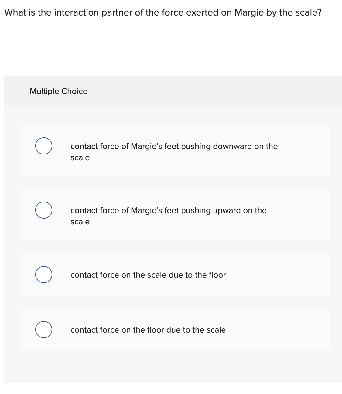 What is the interaction partner of the force exerted on Margie by the scale?
Multiple Choice
O
O
O
O
contact force of Margie's feet pushing downward on the
scale
contact force of Margie's feet pushing upward on the
scale
contact force on the scale due to the floor
contact force on the floor due to the scale