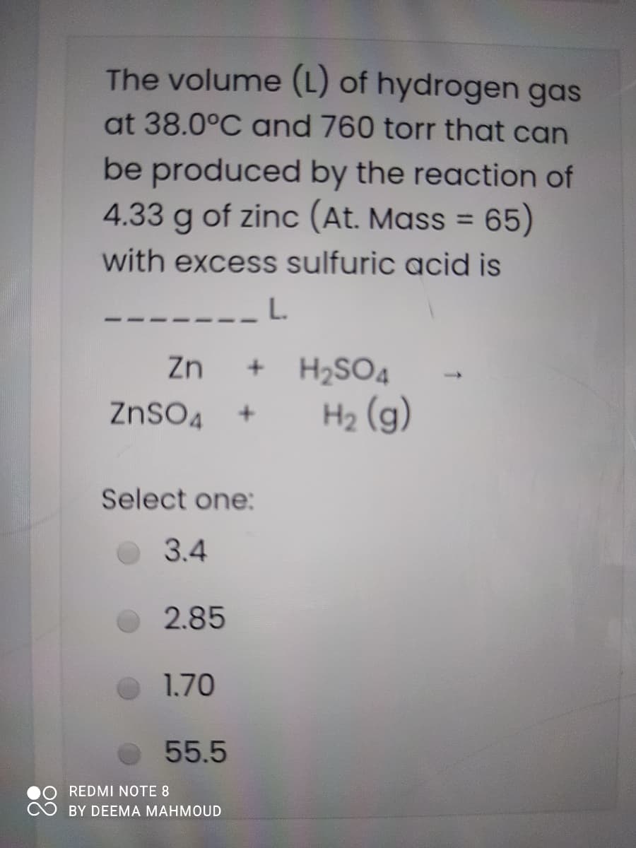 The volume (L) of hydrogen gas
at 38.0°C and 760 torr that can
be produced by the reaction of
4.33 g of zinc (At. Mass = 65)
%3D
with excess sulfuric acid is
L.
Zn
H2SO4
ZnSO4
H2 (g)
Select one:
3.4
2.85
1.70
55.5
REDMI NOTE 8
BY DEEMA MAHMOUD
