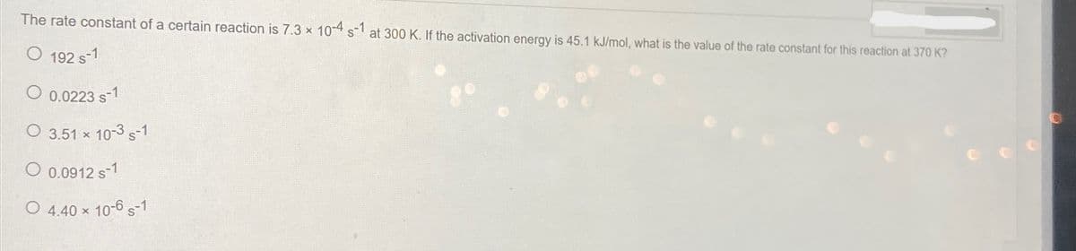 The rate constant of a certain reaction is 7.3 × 10-4 s-1 at 300 K. If the activation energy is 45.1 kJ/mol, what is the value of the rate constant for this reaction at 370 K?
O 192 s-1
0.0223 s-1
3.51 × 10-3 s-1
○ 0.0912 s−1
S
O 4.40 × 10-6 -1
s-1