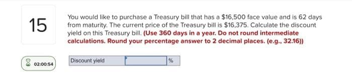 You would like to purchase a Treasury bill that has a $16,500 face value and is 62 days
from maturity. The current price of the Treasury bill is $16,375. Calculate the discount
yield on this Treasury bill. (Use 360 days in a year. Do not round intermediate
calculations. Round your percentage answer to 2 decimal places. (e.g., 32.16))
15
Discount yield
%
02:00:54
