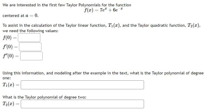 We are interested in the first few Taylor Polynomials for the function
f(x) = 7e +6e¹
centered at a = 0.
To assist in the calculation of the Taylor linear function, T₁(x), and the Taylor quadratic function, T₂(x),
we need the following values:
f(0) =
f'(0) =
f" (0)
Using this information, and modeling after the example in the text, what is the Taylor polynomial of degree
one:
T₁(x)=
What is the Taylor polynomial of degree two:
T₂(x)=