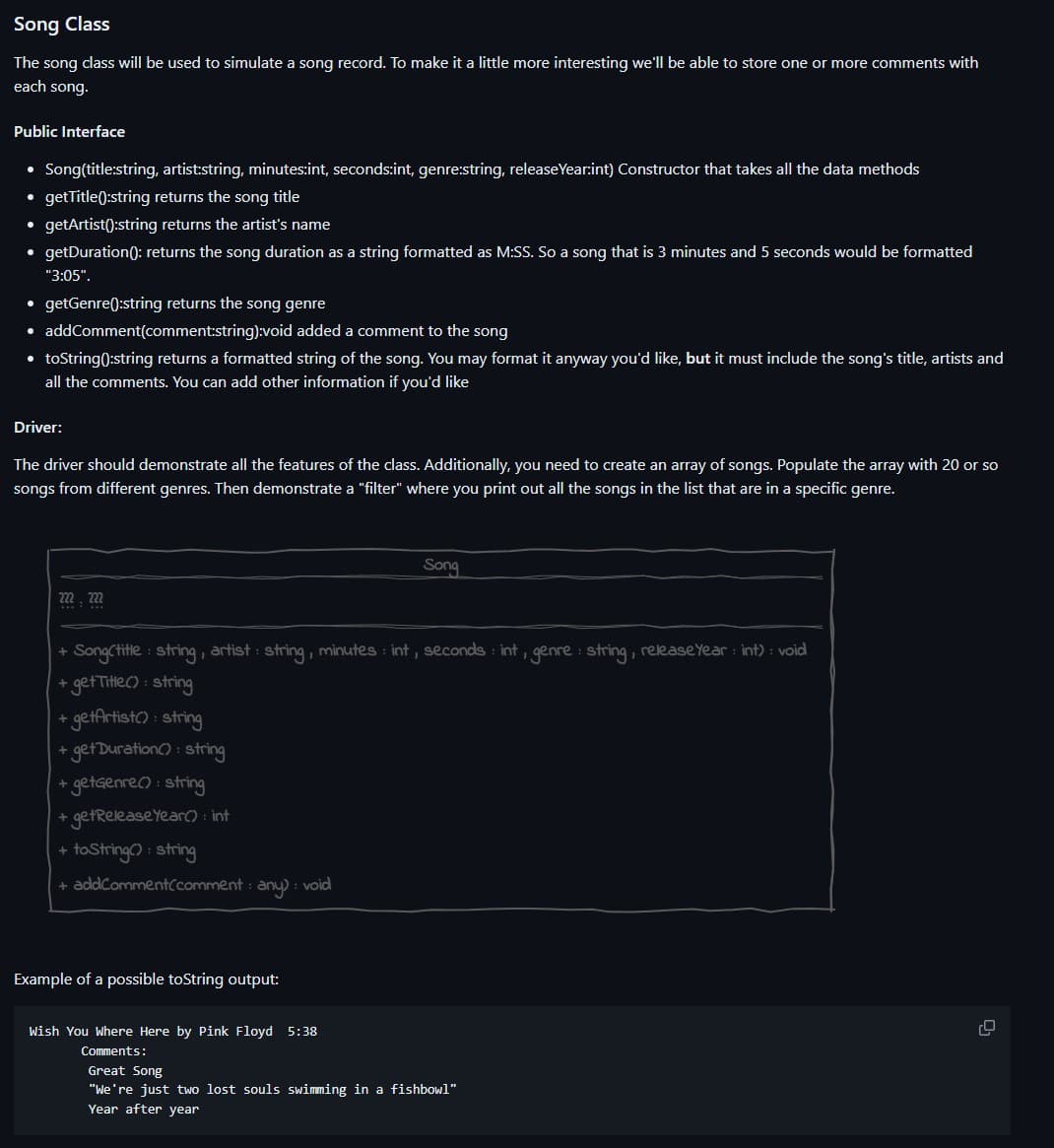 Song Class
The song class will be used to simulate a song record. To make it a little more interesting we'll be able to store one or more comments with
each song.
Public Interface
• Song(title:string, artist:string, minutes:int, seconds:int, genre:string, release Year:int) Constructor that takes all the data methods
• getTitle():string returns the song title
getArtist():string returns the artist's name
• getDuration (): returns the song duration as a string formatted as M:SS. So a song that is 3 minutes and 5 seconds would be formatted
"3:05".
●
getGenre():string returns the song genre
• addComment(comment:string):void added a comment to the song
• toString():string returns a formatted string of the song. You may format it anyway you'd like, but it must include the song's title, artists and
all the comments. You can add other information if you'd like
Driver:
The driver should demonstrate all the features of the class. Additionally, you need to create an array of songs. Populate the array with 20 or so
songs from different genres. Then demonstrate a "filter" where you print out all the songs in the list that are in a specific genre.
mm
+SongCtitle: string, artist: string, minutes int, seconds int, genre: string, release Year: int) : void
+ get Title(): string
+ getArtist(): string
+ get Duration(): string
+ getGenre(): string
+ get Release Year(): int
+ toString(): string
+ addComment comment any): void
Example of a possible toString output:
Song
Wish You Where Here by Pink Floyd 5:38
Comments:
Great Song
"We're just two lost souls swimming in a fishbowl"
Year after year