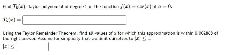 Find T5(2): Taylor polynomial of degree 5 of the function f(x)=
T5(x) =
Using the Taylor Remainder Theorem, find all values of x for which this approximation is within 0.002868 of
the right answer. Assume for simplicity that we limit ourselves to a < 1.
|x ≤
= cos(x) at a = 0.