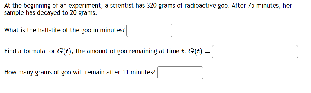 At the beginning of an experiment, a scientist has 320 grams of radioactive goo. After 75 minutes, her
sample has decayed to 20 grams.
What is the half-life of the goo in minutes?
Find a formula for G(t), the amount of goo remaining at time t. G(t) =
How many grams of goo will remain after 11 minutes?