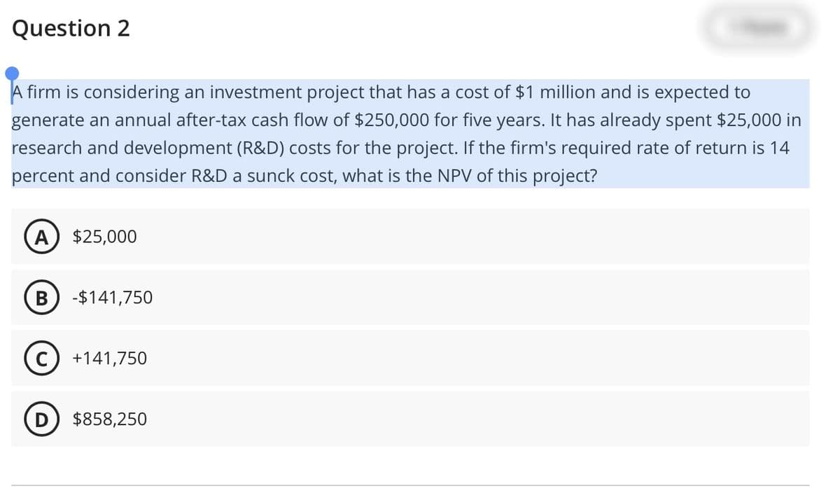 Question 2
A firm is considering an investment project that has a cost of $1 million and is expected to
generate an annual after-tax cash flow of $250,000 for five years. It has already spent $25,000 in
research and development (R&D) costs for the project. If the firm's required rate of return is 14
percent and consider R&D a sunck cost, what is the NPV of this project?
A $25,000
B -$141,750
C +141,750
D
$858,250