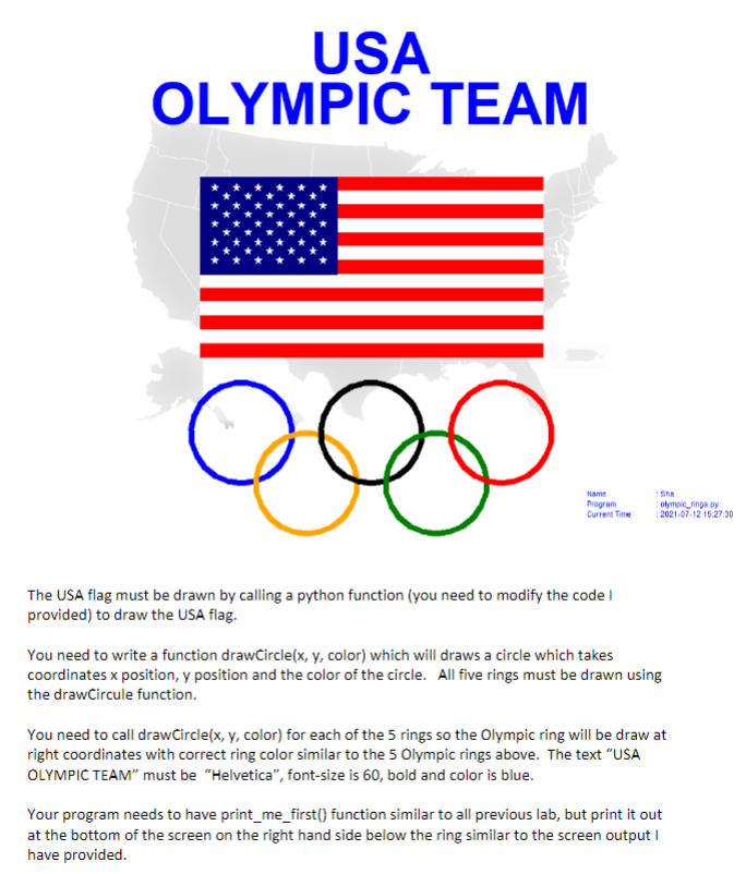USA
OLYMPIC TEAM
e
The USA flag must be drawn by calling a python function (you need to modify the code
provided) to draw the USA flag.
Name
Program
Current Time
Sha
olympic rings py
: 2021-07-12 15:27:30
You need to write a function drawCircle(x, y, color) which will draws a circle which takes
coordinates x position, y position and the color of the circle. All five rings must be drawn using
the drawCircule function.
You need to call drawCircle(x, y, color) for each of the 5 rings so the Olympic ring will be draw at
right coordinates with correct ring color similar to the 5 Olympic rings above. The text "USA
OLYMPIC TEAM" must be "Helvetica", font-size is 60, bold and color is blue.
Your program needs to have print_me_first() function similar to all previous lab, but print it out
at the bottom of the screen on the right hand side below the ring similar to the screen output I
have provided.