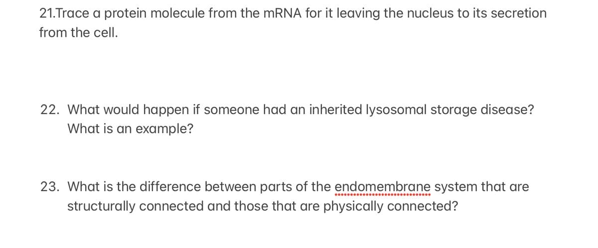 21.Trace a protein molecule from the MRNA for it leaving the nucleus to its secretion
from the cell.
22. What would happen if someone had an inherited lysosomal storage disease?
What is an example?
23. What is the difference between parts of the endomembrane system that are
structurally connected and those that are physically connected?
