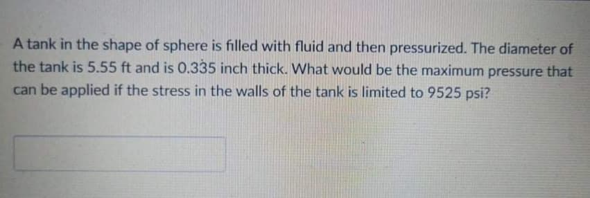 A tank in the shape of sphere is filled with fluid and then pressurized. The diameter of
the tank is 5.55 ft and is 0.335 inch thick. What would be the maximum pressure that
can be applied if the stress in the walls of the tank is limited to 9525 psi?
