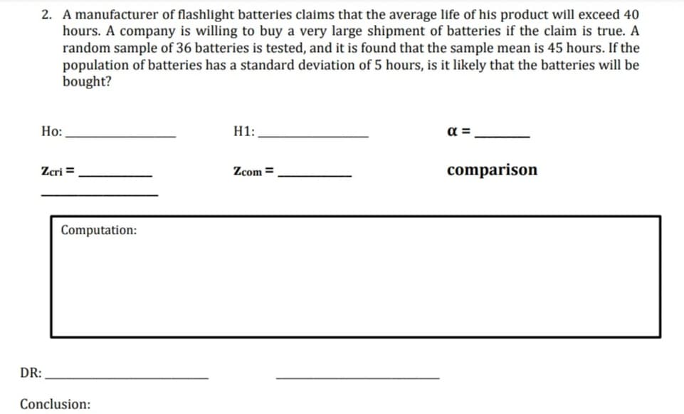 2. A manufacturer of flashlight batteries claims that the average life of his product will exceed 40
hours. A company is willing to buy a very large shipment of batteries if the claim is true. A
random sample of 36 batteries is tested, and it is found that the sample mean is 45 hours. If the
population of batteries has a standard deviation of 5 hours, is it likely that the batteries will be
bought?
Но:
H1:
a =
Zcri =
Zcom =
comparison
Computation:
DR:
Conclusion:
