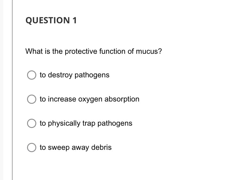 QUESTION 1
What is the protective function of mucus?
to destroy pathogens
to increase oxygen absorption
to physically trap pathogens
to sweep away debris
