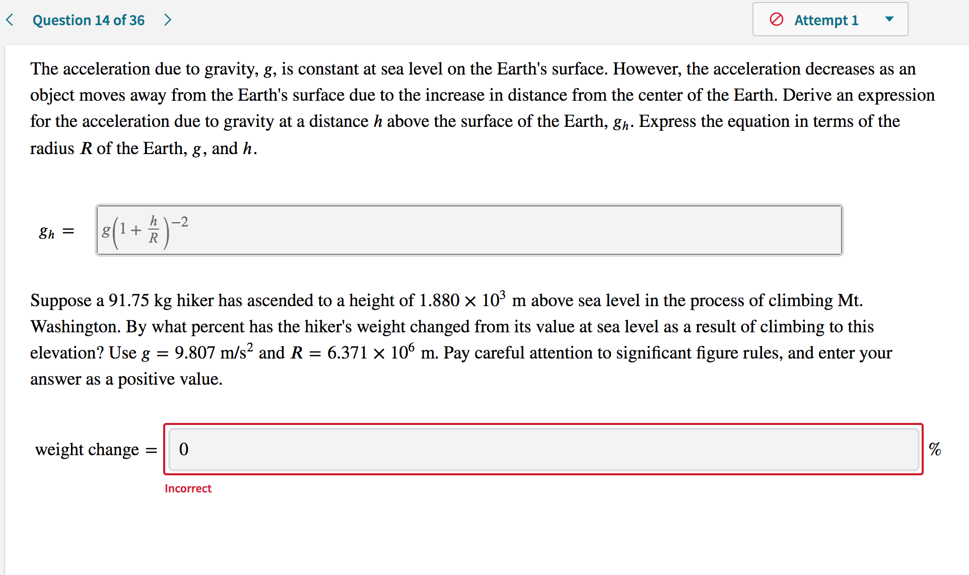 The acceleration due to gravity, g, is constant at sea level on the Earth's surface. However, the acceleration decreases as an
object moves away from the Earth's surface due to the increase in distance from the center of the Earth. Derive an expression
for the acceleration due to gravity at a distance h above the surface of the Earth, gh. Express the equation in terms of the
radius R of the Earth,
8,
and h.
(1+ )²
h\-2
8h =
Suppose a 91.75 kg hiker has ascended to a height of 1.880 x 10³ m above sea level in the process of climbing Mt.
Washington. By what percent has the hiker's weight changed from its value at sea level as a result of climbing to this
elevation? Use g
9.807 m/s? and R :
6.371 × 106 m. Pay careful attention to significant figure rules, and enter your
answer as a positive value.
