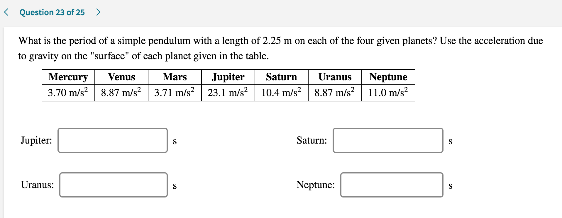 What is the period of a simple pendulum with a length of 2.25 m on each of the four given planets? Use the acceleration due
to gravity on the "surface" of each planet given in the table.
Mercury
Venus
Mars
Jupiter
Saturn
Uranus
Neptune
3.70 m/s? | 8.87 m/s² | 3.71 m/s? | 23.1 m/s? | 10.4 m/s? | 8.87 m/s²| 11.0 m/s?
Jupiter:
Saturn:
S
Uranus:
Neptune:
S
S
