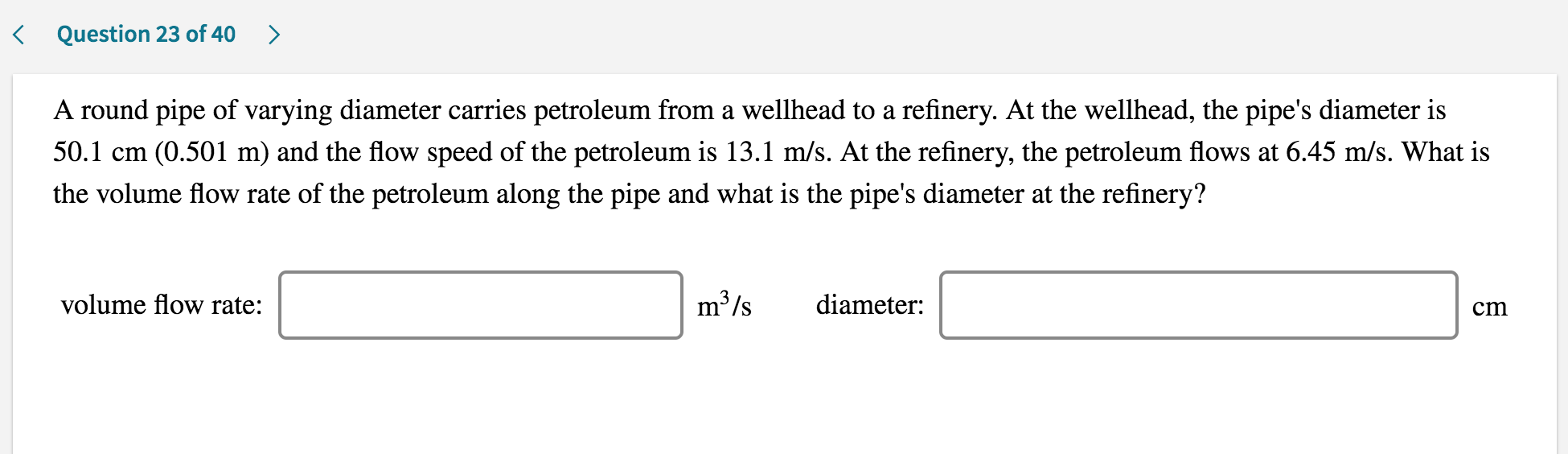A round pipe of varying diameter carries petroleum from a wellhead to a refinery. At the wellhead, the pipe's diameter is
50.1 cm (0.501 m) and the flow speed of the petroleum is 13.1 m/s. At the refinery, the petroleum flows at 6.45 m/s. What is
the volume flow rate of the petroleum along the pipe and what is the pipe's diameter at the refinery?
volume flow rate:
m³/s
diameter:
cm
