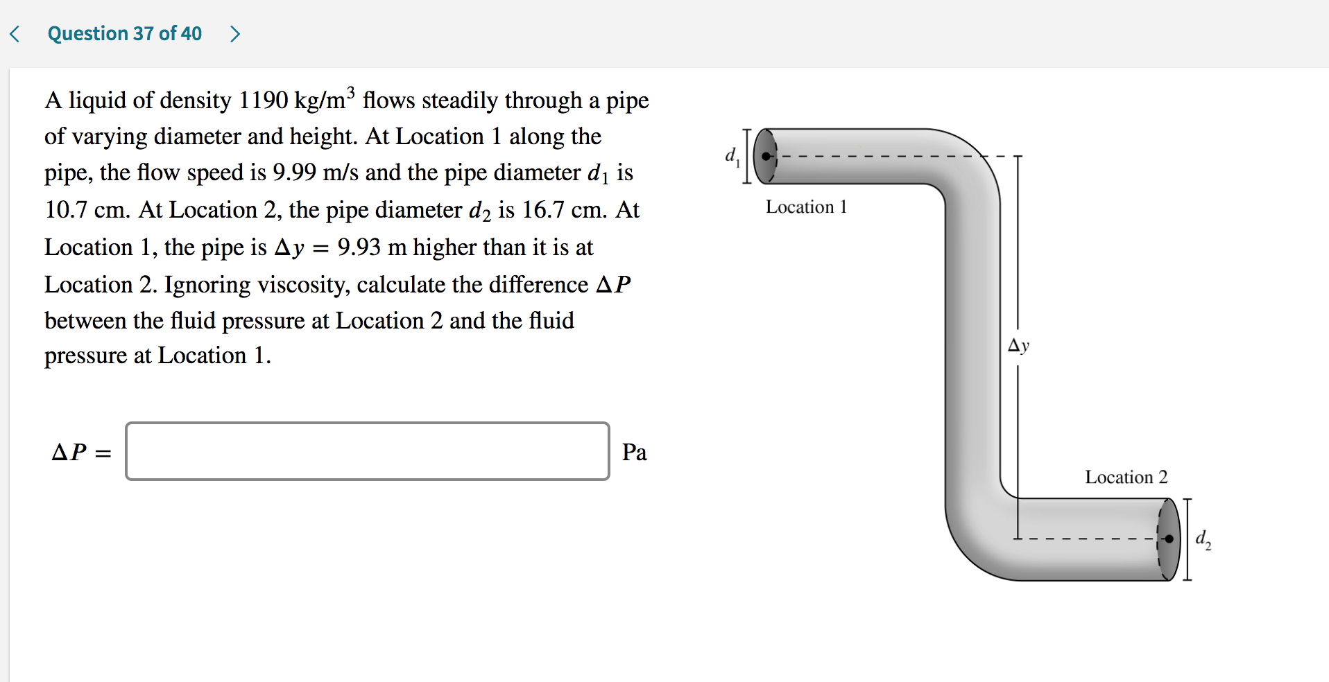 A liquid of density 1190 kg/m³ flows steadily through a pipe
of varying diameter and height. At Location 1 along the
d,
pipe, the flow speed is 9.99 m/s and the pipe diameter di is
10.7 cm. At Location 2, the pipe diameter d2 is 16.7 cm. At
Location 1
Location 1, the pipe is Ay = 9.93 m higher than it is at
Location 2. Ignoring viscosity, calculate the difference AP
between the fluid pressure at Location 2 and the fluid
pressure at Location 1.
ДР —
Ра
Location 2
d,
