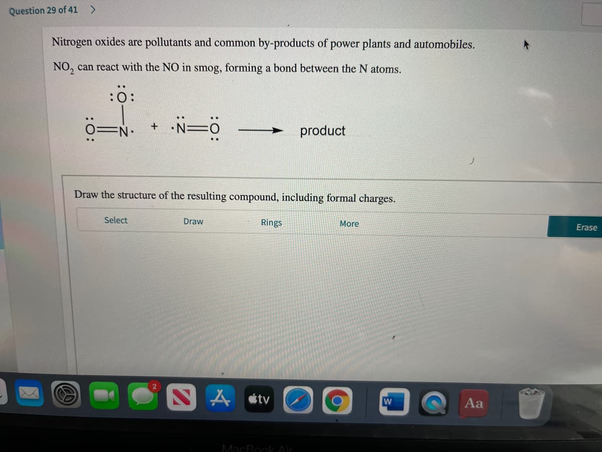 Question 29 of 41 >
Nitrogen oxides are pollutants and common by-products of power plants and automobiles.
NO, can react with the NO in smog, forming a bond between the N atoms.
:0:
N=ö
product
Draw the structure of the resulting compound, including formal charges.
Select
Draw
Rings
More
Erase
A tv
Aa
MacBook Air
:O:
