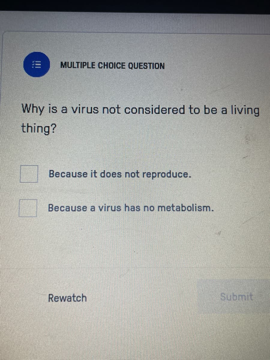 MULTIPLE CHOICE QUESTION
Why is a virus not considered to be a living
thing?
Because it does not reproduce.
Because a virus has no metabolism.
Rewatch
submit.
