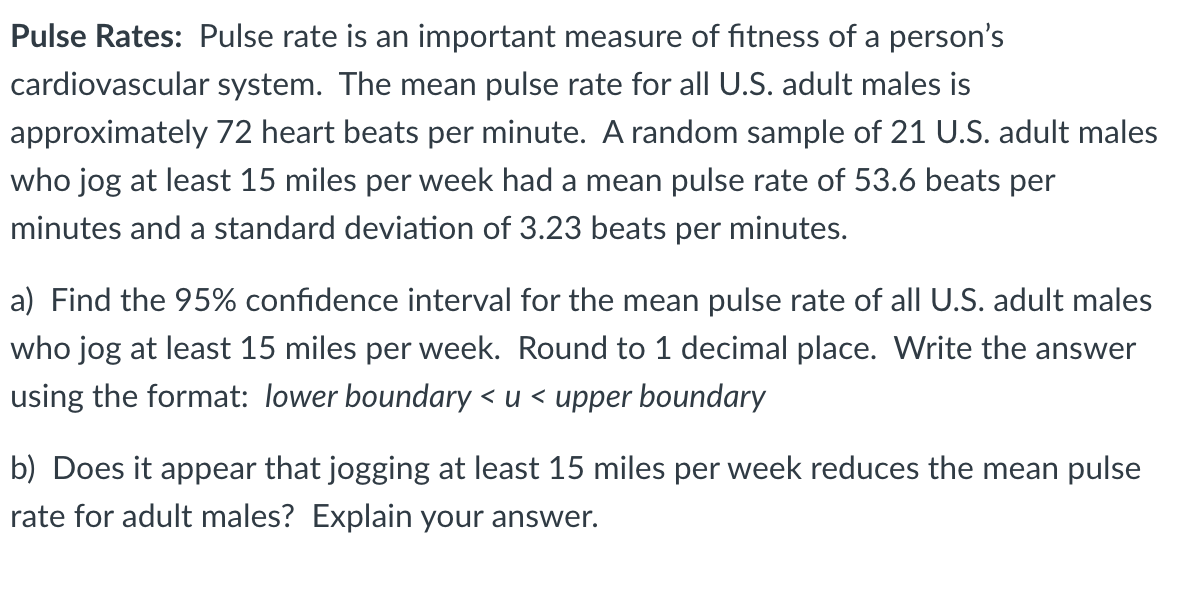 Pulse Rates: Pulse rate is an important measure of fitness of a person's
cardiovascular system. The mean pulse rate for all U.S. adult males is
approximately 72 heart beats per minute. A random sample of 21 U.S. adult males
who jog at least 15 miles per week had a mean pulse rate of 53.6 beats per
minutes and a standard deviation of 3.23 beats per minutes.
a) Find the 95% confidence interval for the mean pulse rate of all U.S. adult males
who jog at least 15 miles per week. Round to 1 decimal place. Write the answer
using the format: lower boundary< u < upper boundary
b) Does it appear that jogging at least 15 miles per week reduces the mean pulse
rate for adult males? Explain your answer.