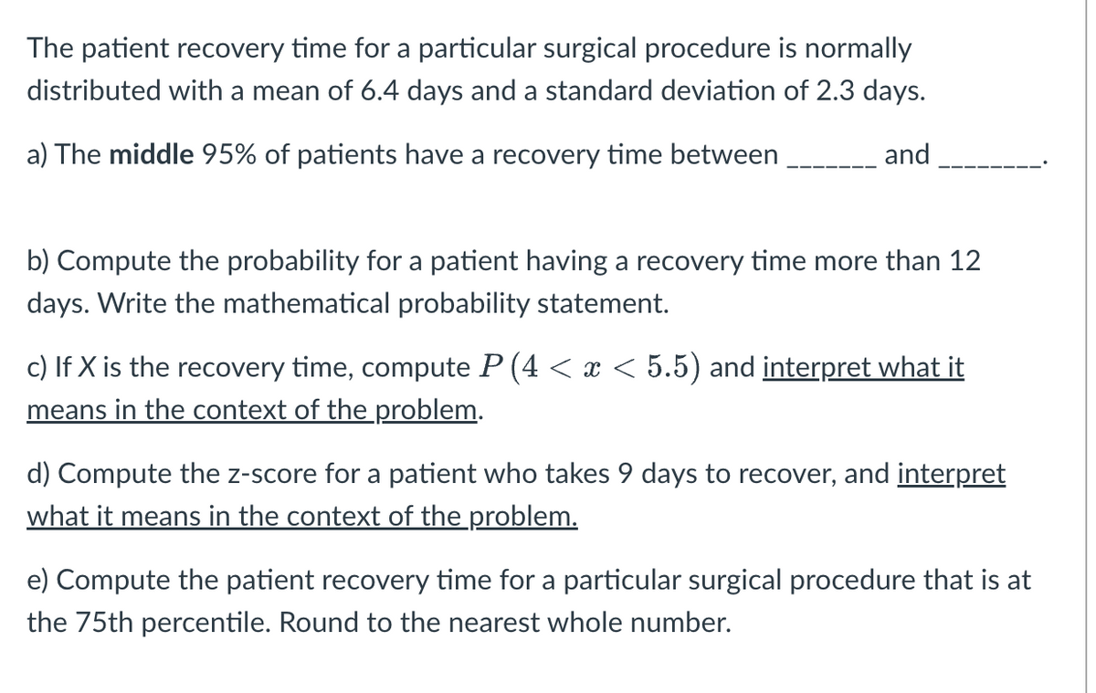 The patient recovery time for a particular surgical procedure is normally
distributed with a mean of 6.4 days and a standard deviation of 2.3 days.
and
a) The middle 95% of patients have a recovery time between
b) Compute the probability for a patient having a recovery time more than 12
days. Write the mathematical probability statement.
c) If X is the recovery time, compute P (4 < x < 5.5) and interpret what it
means in the context of the problem.
d) Compute the z-score for a patient who takes 9 days to recover, and interpret
what it means in the context of the problem.
e) Compute the patient recovery time for a particular surgical procedure that is at
the 75th percentile. Round to the nearest whole number.