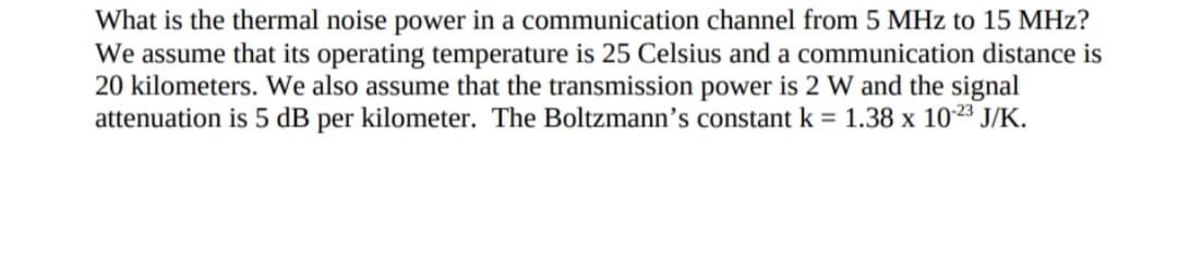 What is the thermal noise power in a communication channel from 5 MHz to 15 MHz?
We assume that its operating temperature is 25 Celsius and a communication distance is
20 kilometers. We also assume that the transmission power is 2 W and the signal
attenuation is 5 dB per kilometer. The Boltzmann’s constant k = 1.38 x 1023 J/K.
