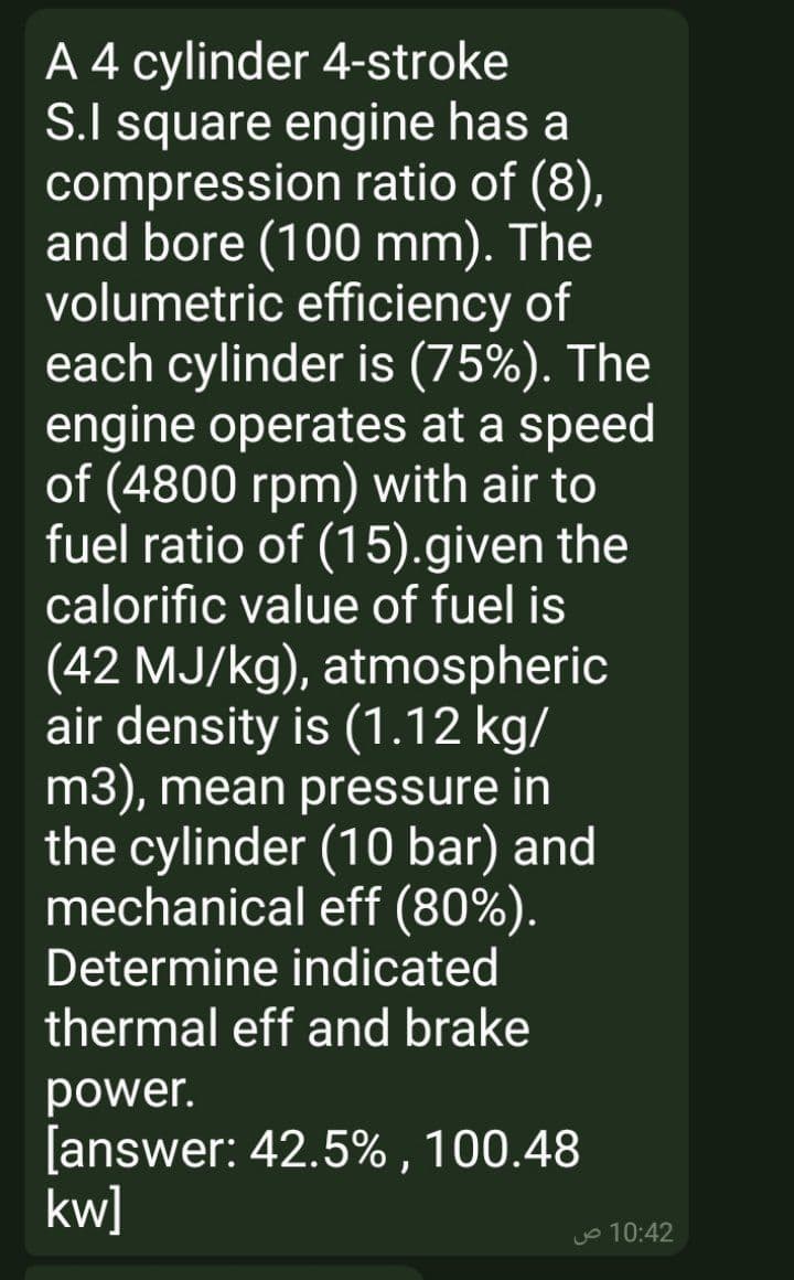 A 4 cylinder 4-stroke
S.I square engine has a
compression ratio of (8),
and bore (100 mm). The
volumetric efficiency of
each cylinder is (75%). The
engine operates at a speed
of (4800 rpm) with air to
fuel ratio of (15).given the
calorific value of fuel is
(42 MJ/kg), atmospheric
air density is (1.12 kg/
m3), mean pressure in
the cylinder (10 bar) and
mechanical eff (80%).
Determine indicated
thermal eff and brake
power.
[answer: 42.5% , 100.48
kw]
Jo 10:42
