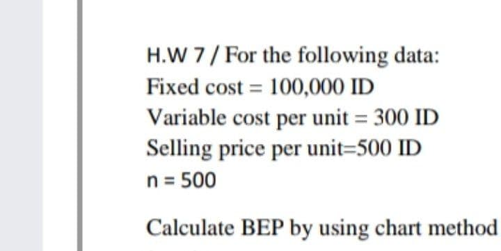 H.W 7/ For the following data:
Fixed cost = 100,000 ID
Variable cost per unit = 300 ID
Selling price per unit=500 ID
n = 500
Calculate BEP by using chart method
