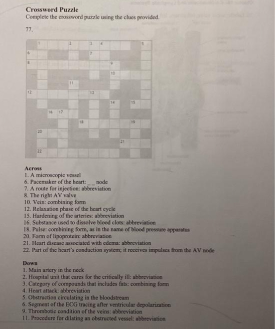 Crossword Puzzle
Complete the crossword puzzle using the clues provided.
77.
6
12
20
22
16 17
18
7
13
10
14
Across
1. A microscopic vessel
6. Pacemaker of the heart: node
7. A route for injection: abbreviation
8. The right AV valve
10. Vein: combining form
12. Relaxation phase of the heart cycle
15. Hardening of the arteries: abbreviation
16. Substance used to dissolve blood clots: abbreviation
18. Pulse: combining form, as in the name of blood pressure apparatus
20. Form of lipoprotein: abbreviation
21. Heart disease associated with edema: abbreviation
22. Part of the heart's conduction system; it receives impulses from the AV node
Down
1. Main artery in the neck
2. Hospital unit that cares for the critically ill: abbreviation
3. Category of compounds that includes fats: combining form
4. Heart attack: abbreviation
5. Obstruction circulating in the bloodstream
6. Segment of the ECG tracing after ventricular depolarization
9. Thrombotic condition of the veins: abbreviation
11. Procedure for dilating an obstructed vessel: abbreviation