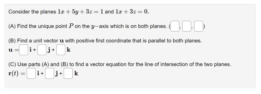 Consider the planes 1x + 5y + 3z = 1 and 1x + 3z = 0.
(A) Find the unique point P on the y-axis which is on both planes.
(B) Find a unit vector u with positive first coordinate that is parallel to both planes.
u=
+0j
i+
+
(C) Use parts (A) and (B) to find a vector equation for the line of intersection of the two planes.
r(t) = ■ i-
k
