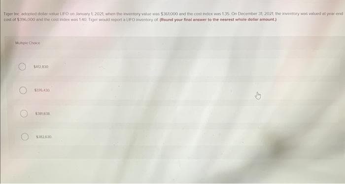 Tiger Inc adopted dollar-value LIFO on January 1, 2021, when the inventory value was $361,000 and the cost index was 1.35 On December 31, 2021, the inventory was valued at year end
cost of $396,000 and the cost index was 140 Tiger would report a LIFO Inventory of (Round your final answer to the nearest whole dollar amount.)
Mumple Choice
$412,830
ST76430
$382.630