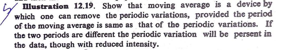 llustration 12.19. Show that moving average is a device by
which one can remove the periodic variations, provided the period
of the moving average is same as that of the periodic variations. If
the two periods are different the periodic variation will be persent in
the data, though with reduced intensity.
