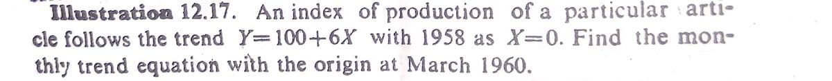 Illustration 12.17. An index of production of a particular arti-
cle follows the trend Y=100+6X with 1958 as X=0. Find the mon-
thly trend equation with the origin at March 1960.
