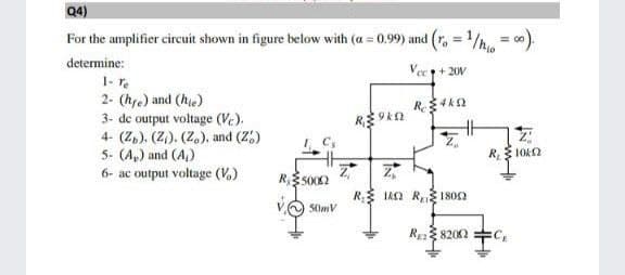 Q4)
For the amplifier circuit shown in figure below with (a = 0.99) and (r. = 1/ = 0).
determine:
Vec+ 20V
1- r.
2- (hre) and (he)
3- de output voltage (Vc).
4- (Z,). (2)). (Z.), and (2,)
5. (A,) and (A)
R 10O
6- ac output voltage (V.)
R IAn R1802
50mV
R 8202 +C,
