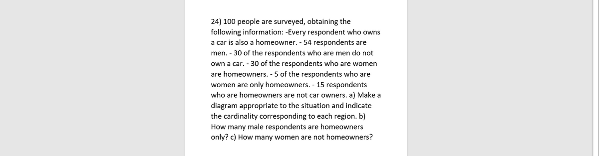 24) 100 people are surveyed, obtaining the
following information: -Every respondent who owns
a car is also a homeowner. - 54 respondents are
men. - 30 of the respondents who are men do not
own a car. - 30 of the respondents who are women
are homeowners. - 5 of the respondents who are
women are only homeowners. - 15 respondents
who are homeowners are not car owners. a) Make a
diagram appropriate to the situation and indicate
the cardinality corresponding to each region. b)
How many male respondents are homeowners
only? c) How many women are not homeowners?
