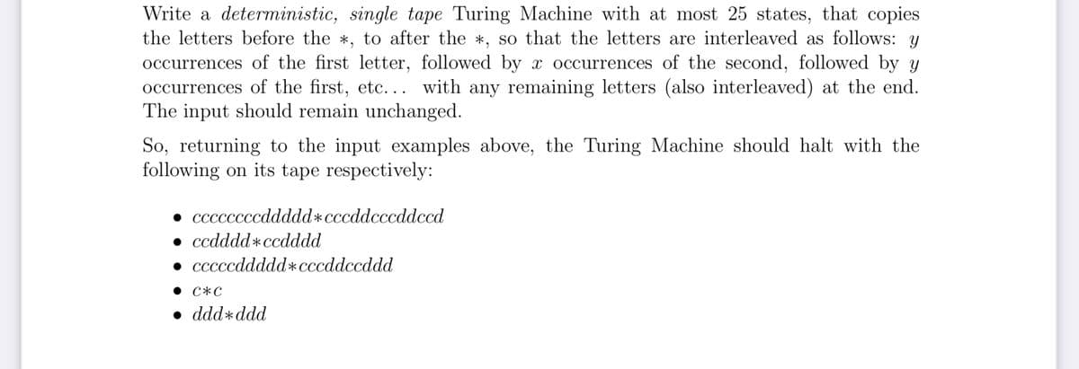Write a deterministic, single tape Turing Machine with at most 25 states, that copies
the letters before the *, to after the *, so that the letters are interleaved as follows: y
occurrences of the first letter, followed by x occurrences of the second, followed by y
occurrences of the first, etc... with any remaining letters (also interleaved) at the end.
The input should remain unchanged.
So, returning to the input examples above, the Turing Machine should halt with the
following on its tape respectively:
• ccccccccddddd×cccddcccddeed
• ccdddd*ccdddd
• cccccddddd+cccddccddd
сжс
• dddddd
