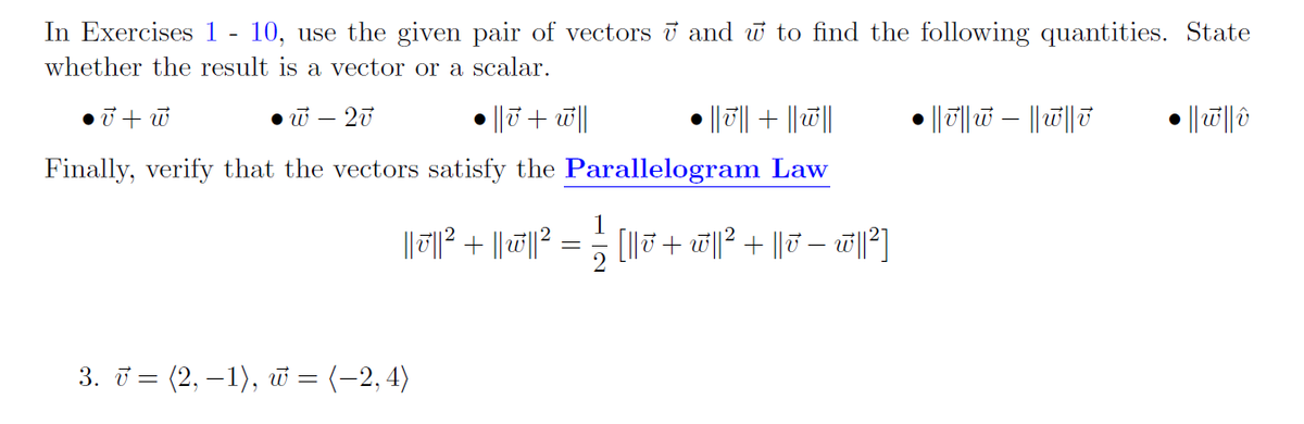 In Exercises 1 - 10, use the given pair of vectors i and w to find the following quantities. State
whether the result is a vector or a scalar.
• w – 20
|| 7 + w||
||T|| + ||||
• || ||w – ||ū||7
Finally, verify that the vectors satisfy the Parallelogram Law
1
[l|J + w||? + ||T – w]
2
3. i = (2, – 1), w = (-2,4)
