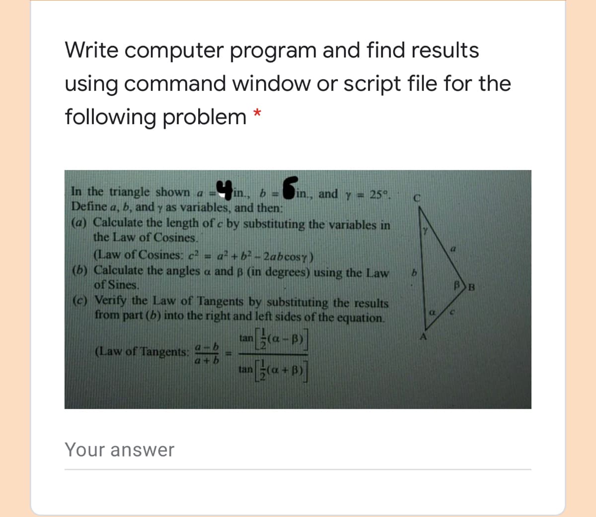 Write computer program and find results
using command window or script file for the
following problem *
In the triangle shown a =
Define a, b, and y as variables, and then:
(a) Calculate the length of c by substituting the variables in
the Law of Cosines.
in.,
b =
in., and y = 25°.
(Law of Cosines: c² = a² + b² - 2abcosy)
(b) Calculate the angles a and B (in degrees) using the Law
of Sines.
(c) Verify the Law of Tangents by substituting the results
from part (b) into the right and left sides of the equation.
C.
tan
(Law of Tangents:
tan
Your answer

