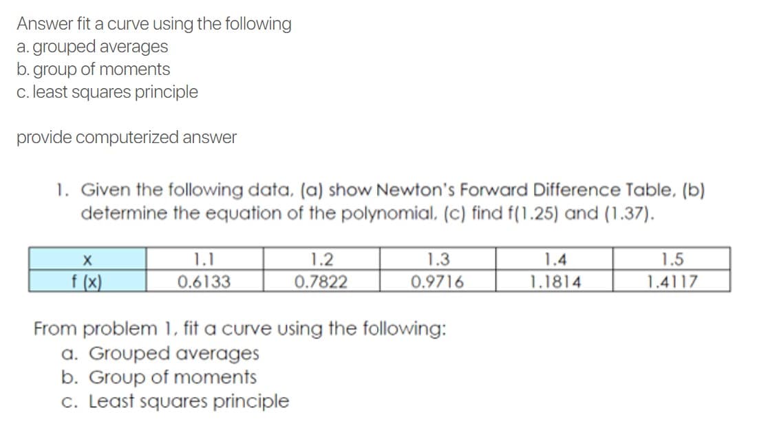 Answer fit a curve using the following
a. grouped averages
b. group of moments
c. least squares principle
provide computerized answer
1. Given the following data, (a) show Newton's Forward Difference Table, (b)
determine the equation of the polynomial, (c) find f(1.25) and (1.37).
1.1
1.2
1.3
1.4
1.5
f (x)
0.6133
0.7822
0.9716
1.1814
1.4117
From problem 1, fit a curve using the following:
a. Grouped averages
b. Group of moments
c. Least squares principle
