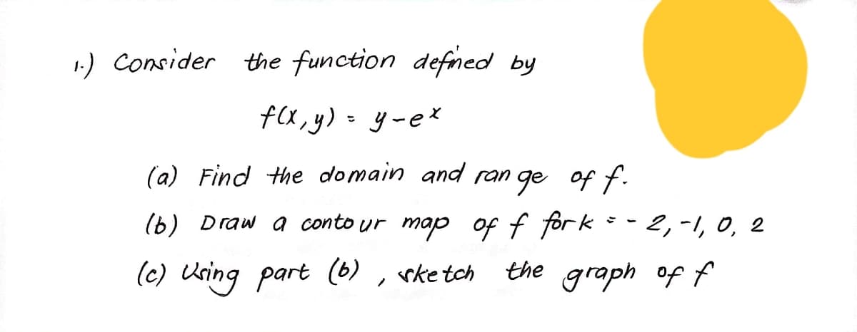 1) Consider the function defned by
f(x, y) - y-e*
(a) Find the domain and ran ge of f.
(b) Draw a conto ur map of f for k =- 2,-1, 0, 2
(c) Uring part (6) , rketch
the graph of f
