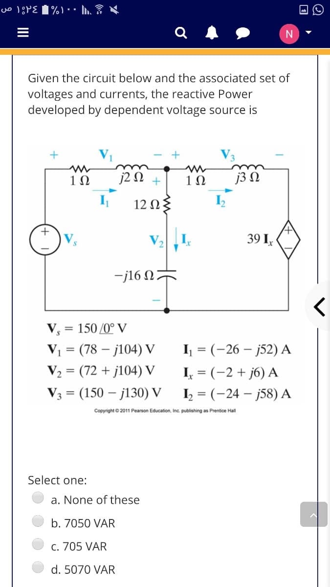 N
Given the circuit below and the associated set of
voltages and currents, the reactive Power
developed by dependent voltage source is
1Ω
j2 N +
1Ω
j3 N
12 Ωξ
+
39 I,
-j16 N;
V, = 150 /0° V
V1 = (78 – j104) V
V2 = (72 + j104) V
I = (-26 – j52) A
I, = (-2 + j6) A
V3 = (150 – j130) V
I = (-24 – j58) A
Copyright © 2011 Pearson Education, Inc. publishing as Prentice Hall
Select one:
a. None of these
b. 7050 VAR
c. 705 VAR
d. 5070 VAR
