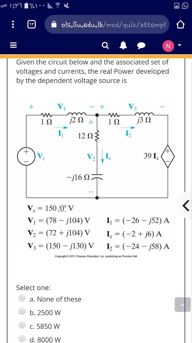 ols.liu.edu,lb/mod/quiz/attempt
Given the circuit below and the associated set of
voltages and currents, the real Power developed
by the dependent voltage source is
1Ω
j2 N +
1Ω
j3 N
12 Ωξ
+
39 I,
-j16 N
V, = 150 /0° V
V1 = (78 – j104) V
I = (-26 – j52) A
V2 = (72 + j104) V
I, = (-2 + j6) A
V3 = (150 – j130) V
I = (-24 – j58) A
Copyright © 2011 Pearson Education, Inc. publishing as Prentice Hall
Select one:
a. None of these
b. 2500 W
c. 5850 W
d. 8000 W
