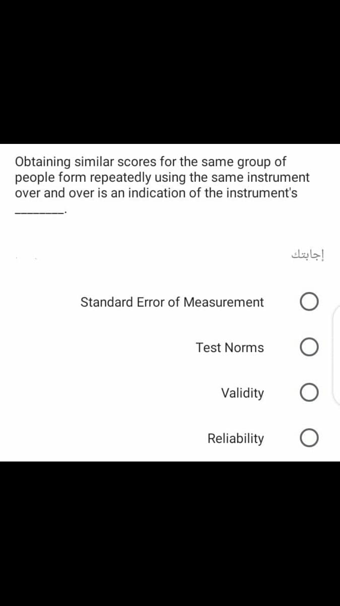 Obtaining similar scores for the same group of
people form repeatedly using the same instrument
over and over is an indication of the instrument's
إجابتك
Standard Error of Measurement
Test Norms
Validity
Reliability
